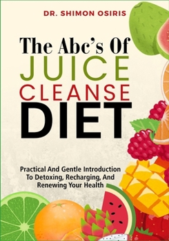 THE ABC’s OF JUICE CLEANSE DIET: Practical And Gentle Introduction To Detoxing, Recharging, And Renewing Your Health