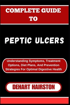 COMPLETE GUIDE TO PEPTIC ULCERS: Understanding Symptoms, Treatment Options, Diet Plans, And Prevention Strategies For Optimal Digestive Health