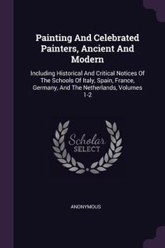 Painting And Celebrated Painters, Ancient And Modern: Including Historical And Critical Notices Of The Schools Of Italy, Spain, France, Germany, And The Netherlands, Volumes 1-2