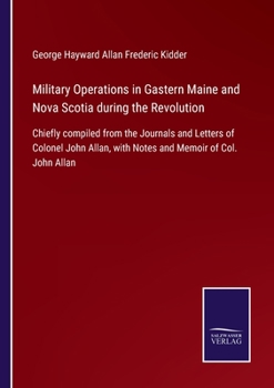 Military Operations in Gastern Maine and Nova Scotia during the Revolution: Chiefly compiled from the Journals and Letters of Colonel John Allan, with Notes and Memoir of Col. John Allan