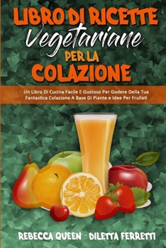 Libro di Ricette Vegetariane per la Colazione: Un Libro Di Cucina Facile E Gustoso Per Godere Della Tua Fantastica Colazione A Base Di Piante e Idee ... Cookbook) (Italian Version)