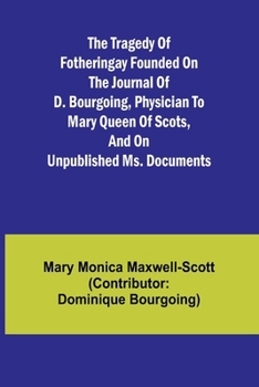 The Tragedy of Fotheringay Founded on the journal of D. Bourgoing, physician to Mary Queen of Scots, and on unpublished ms. Documents
