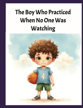 The Boy Who Practiced When No One Was Watching: A Heartwarming Basketball Story About Patience, Kindness, Persistence, and True Sportsmanship