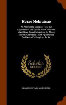 Hardcover Horae Hebraicae: An Attempt to Discover How the Argument of the Epistle to the Hebrews Must Have Been Understood by Those Therein Addre Book