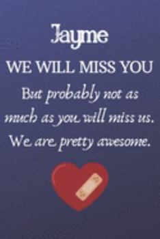Jayme We Will Miss You But Probably Not as Much As You Will Miss us. We Are Pretty Awesome.: Jayme Funny gift for coworker / colleague that is leaving ... him or her. (6 x 9 - 110 Blank Lined Pages)