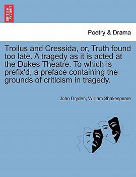 Troilus and Cressida, or, Truth Found Too Late: a Tragedy as It is Acted at the Dukes Theatre: to Which is Prefix'd, a Preface Containing the Grounds of Criticism in Tragedy