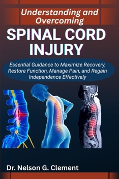 UNDERSTANDING AND OVERCOMING SPINAL CORD INJURY: Essential Guidance to Maximize Recovery, Restore Function, Manage Pain, and Regain Independence Effectively