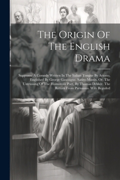 The Origin Of The English Drama: Supposes: A Comedy Written In The Italian Tongue By Ariosto, Englished By George Gascoigne. Satiro-mastix, Or, The Un