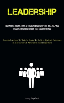 Leadership: Techniques And Methods Of Proven Leadership That Will Help You Discover The Real Leader That Lies Within You