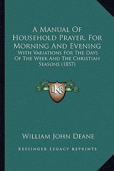 Paperback A Manual Of Household Prayer, For Morning And Evening: With Variations For The Days Of The Week And The Christian Seasons (1857) Book