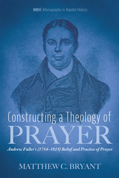 Constructing a Theology of Prayer: Andrew Fuller's (1754-1815) Belief and Practice of Prayer (Monographs in Baptist History)
