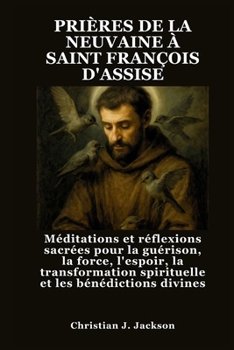 PRIÈRES DE LA NEUVAINE À SAINT FRANÇOIS D'ASSISE: Méditations et réflexions sacrées pour la guérison, la force, l'espoir, la transformation spirituelle et les bénédictions divines