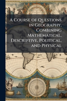 A Course of Questions in Geography, Combining Mathematical, Descriptive, Political, and Physical: Carefully Compiled to Embrace an Outline of Study ... and General Reviews. Adapted to Any Text-Boo