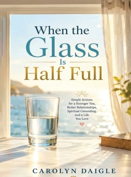 When the Glass Is Half Full: Simple Actions for a Stronger You, Better Relationships, Spiritual Grounding, and a Life You Love