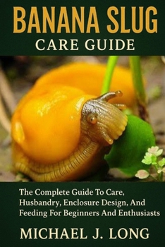 BANANA SLUG CARE GUIDE: The Complete Guide To Care, Husbandry, Enclosure Design, And Feeding For Beginners And Enthusiasts