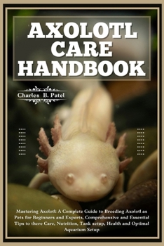AXOLOTL CARE HANDBOOK: Mastering Axolotl: A Complete Guide To Breeding Axolotl As Pets For Beginners And Experts, Essential Tips To There Care, Nutrition, Tank Setup, Health And Optimal Aquarium Setup