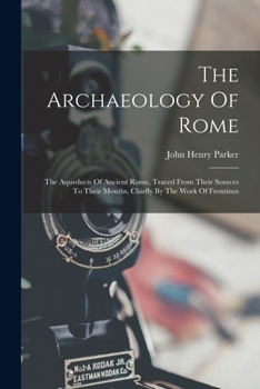 The Archaeology Of Rome: The Aqueducts Of Ancient Rome, Traced From Their Sources To Their Mouths, Chiefly By The Work Of Frontinus
