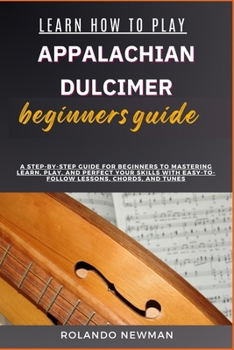 LEARN HOW TO PLAY APPALACHIAN DULCIMER BEGINNERS GUIDE: A Step-By-Step Guide For Beginners To Mastering Learn, Play, And Perfect Your Skills With Easy-To-Follow Lessons, Chords, And Tunes