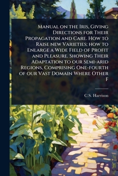 Manual on the Iris, Giving Directions for Their Propagation and Care. How to Raise new Varieties; how to Enlarge a Wide Field of Profit and Pleasure. ... One-fourth of our Vast Domain Where Other F