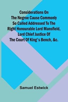 Considerations on the Negroe cause commonly so called Addressed to the Right Honourable Lord Mansfield, lord chief justice of the Court of King's Bench, &c.