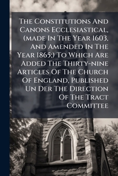 The Constitutions And Canons Ecclesiastical, (made In The Year 1603, And Amended In The Year 1865;) To Which Are Added The Thirty-nine Articles Of The ... Un Der The Direction Of The Tract Committee