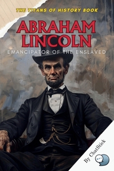 Abraham Lincoln: Emancipator of the Enslaved: The 16th President’s Historic Fight to Save the Union and End Slavery (The Titans of History: Political, Military, and Royal Icons)