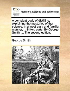 Paperback A Compleat Body of Distilling, Explaining the Mysteries of That Science, in a Most Easy and Familiar Manner, ... in Two Parts. by George Smith, ... th Book