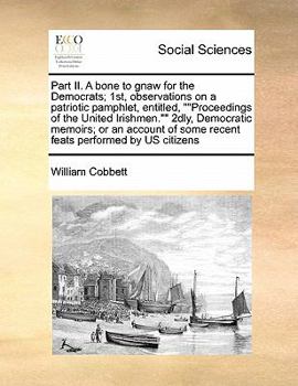 Part II. A bone to gnaw for the Democrats; 1st, observations on a patriotic pamphlet, entitled, ""Proceedings of the United Irishmen."" 2dly, ... of some recent feats performed by US citizens