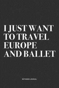 I Just Want To Travel Europe And Ballet: A 6x9 Inch Diary Notebook Journal With A Bold Text Font Slogan On A Matte Cover and 120 Blank Lined Pages Makes A Great Alternative To A Card