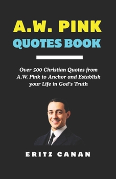 A.W. PINK QUOTES BOOK: Over 500 Christian Quotes from A.W. Pink to Anchor and Establish your Life in God’s Truth