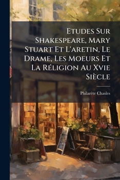 Etudes Sur W. Shakspeare, Marie Stuart Et l'Arétin: Le Drame, Les Mœurs Et La Religion Au XVIe Siècle