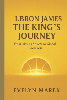 LeBron James: The King’s Journey: From Akron’s Streets to Global Greatness