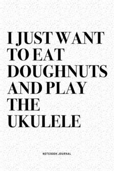 I Just Want To Eat Doughnuts And Play The Ukulele: A 6x9 Inch Diary Notebook Journal With A Bold Text Font Slogan On A Matte Cover and 120 Blank Lined Pages Makes A Great Alternative To A Card