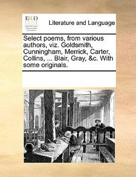 Select poems, from various authors, viz. Goldsmith, Cunningham, Merrick, Carter, Collins, ... Blair, Gray, &c. With some originals.