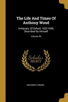 Paperback The Life And Times Of Anthony Wood: Antiquary, Of Oxford, 1632-1695, Described By Himself; Volume 40 Book