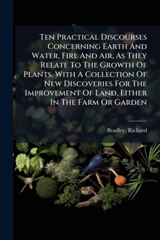 Ten Practical Discourses Concerning Earth And Water, Fire And Air, As They Relate To The Growth Of Plants. With A Collection Of New Discoveries For ... Of Land, Either In The Farm Or Garden
