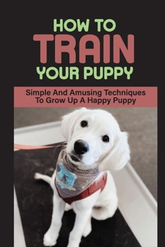 Paperback How To Train Your Puppy: Simple And Amusing Techniques To Grow Up A Happy Puppy: How To Break Bad Behaviors Of Your Dog Book