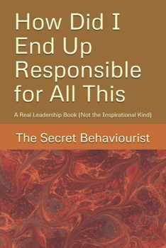 How Did I End Up Responsible for All This: A Real Leadership Book (Not the Inspirational Kind)