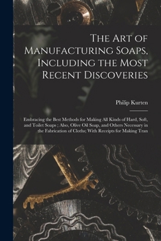 The Art of Manufacturing Soaps, Including the Most Recent Discoveries: Embracing the Best Methods for Making All Kinds of Hard, Soft, and Toilet Soaps ... of Cloths; with Receipts for Making Tran