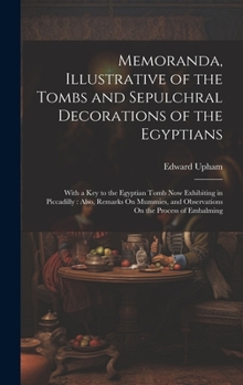 Memoranda, Illustrative of the Tombs and Sepulchral Decorations of the Egyptians: With a Key to the Egyptian Tomb Now Exhibiting in Piccadilly: Also, ... and Observations On the Process of Embalming