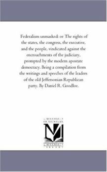 Federalism unmasked: or The rights of the states, the congress, the executive, and the people, vindicated against the encroachments of the judiciary, ... from the writings and speeches of the lea