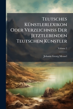 Teutsches Künstlerlexikon Oder Verzeichniss Der Jetztlebenden Teutschen Künstler: Nebst Einem Verzeichniss Sehenswürdiger Bibliotheken, Kunst-, Münz- ... Teutschland Und In Der Schweiz, Volume 2...