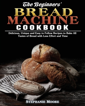 Paperback The Begginers' Bread Machine Cookbook: Delicious, Unique and Easy to Follow Recipes to Bake All Tastes of Bread with Less Effort and Time Book