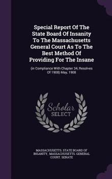 Special Report of the State Board of Insanity to the Massachusetts General Court as to the Best Method of Providing for the Insane: (In Compliance with Chapter 34, Resolves of 1908) May, 1908