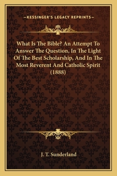 What Is The Bible? An Attempt To Answer The Question, In The Light Of The Best Scholarship, And In The Most Reverent And Catholic Spirit