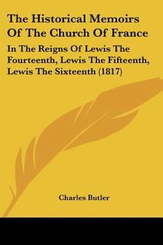 The Historical Memoirs Of The Church Of France: In The Reigns Of Lewis The Fourteenth, Lewis The Fifteenth, Lewis The Sixteenth