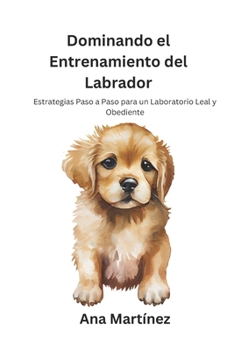 Dominando el Entrenamiento del Labrador: Estrategias Paso a Paso para un Laboratorio Leal y Obediente (Spanish Edition)