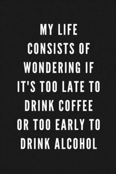 My Life Consists Of Wondering If It's Too Late To Drink Coffee Or Too Early To Drink Alcohol: Funny Gift for Coworkers & Friends | Blank Work Journal ... (Gifts for Men Who Have Everything)