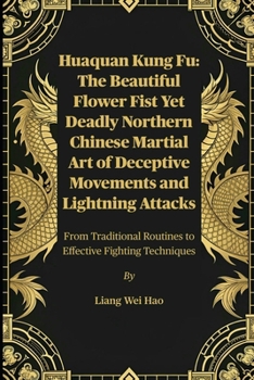 Huaquan Kung Fu: The Beautiful Flower Fist Yet Deadly Northern Chinese Martial Art of Deceptive Movements and Lightning Attacks: From Traditional Routines to Effective Fighting Techniques