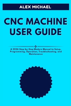 CNC MACHINE USER GUIDE: A 2026 Step-by-Step Modern Manual to Setup, Programming, Operation, Troubleshooting, and Maintenance